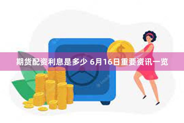 期货配资利息是多少 6月16日重要资讯一览